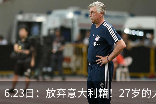 6.23日：放弃意大利籍！27岁的尤文王牌队长主动要求归化入籍来中国男足